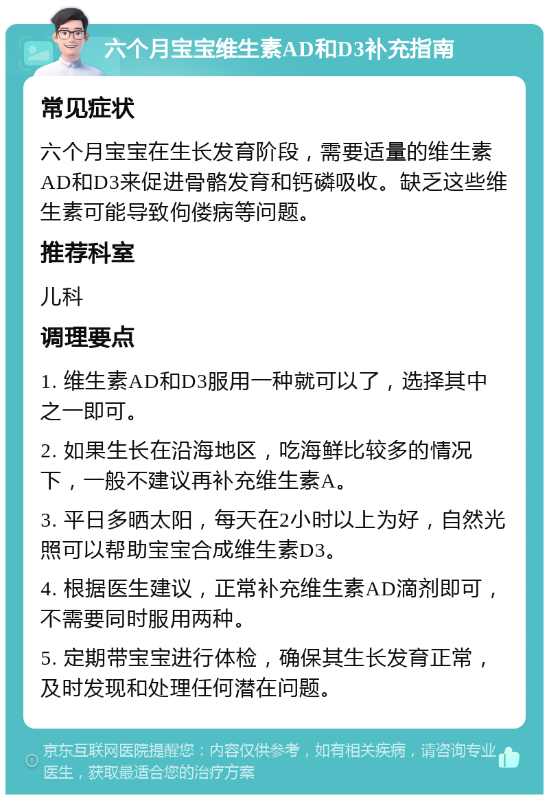 六个月宝宝维生素AD和D3补充指南 常见症状 六个月宝宝在生长发育阶段，需要适量的维生素AD和D3来促进骨骼发育和钙磷吸收。缺乏这些维生素可能导致佝偻病等问题。 推荐科室 儿科 调理要点 1. 维生素AD和D3服用一种就可以了，选择其中之一即可。 2. 如果生长在沿海地区，吃海鲜比较多的情况下，一般不建议再补充维生素A。 3. 平日多晒太阳，每天在2小时以上为好，自然光照可以帮助宝宝合成维生素D3。 4. 根据医生建议，正常补充维生素AD滴剂即可，不需要同时服用两种。 5. 定期带宝宝进行体检，确保其生长发育正常，及时发现和处理任何潜在问题。