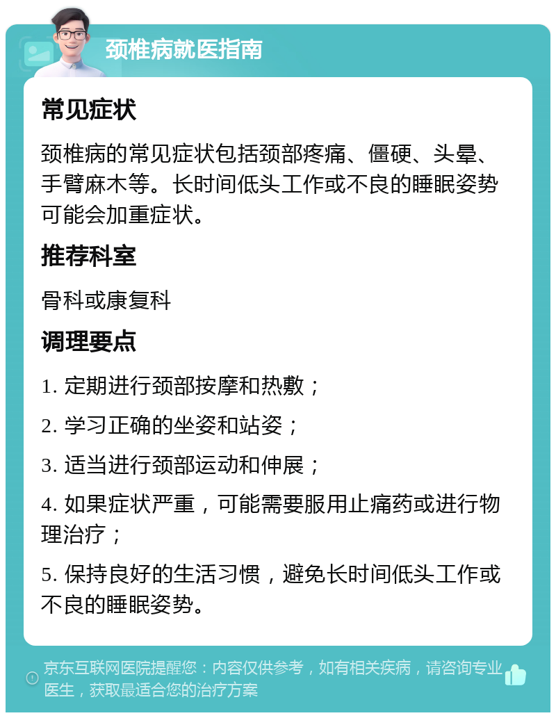 颈椎病就医指南 常见症状 颈椎病的常见症状包括颈部疼痛、僵硬、头晕、手臂麻木等。长时间低头工作或不良的睡眠姿势可能会加重症状。 推荐科室 骨科或康复科 调理要点 1. 定期进行颈部按摩和热敷； 2. 学习正确的坐姿和站姿； 3. 适当进行颈部运动和伸展； 4. 如果症状严重，可能需要服用止痛药或进行物理治疗； 5. 保持良好的生活习惯，避免长时间低头工作或不良的睡眠姿势。