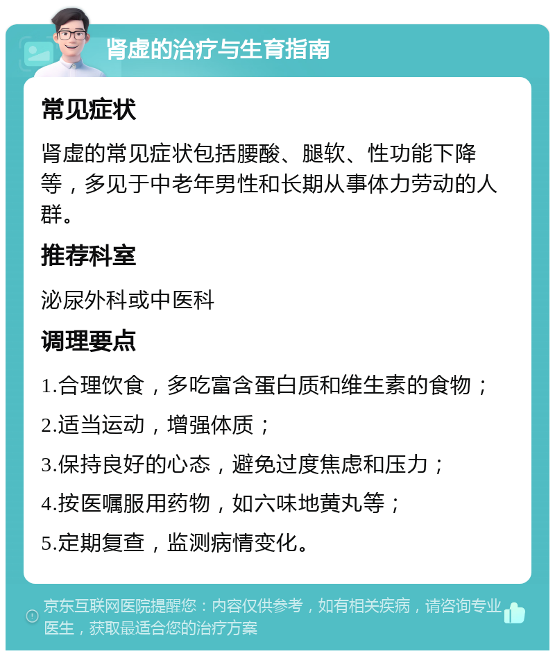 肾虚的治疗与生育指南 常见症状 肾虚的常见症状包括腰酸、腿软、性功能下降等，多见于中老年男性和长期从事体力劳动的人群。 推荐科室 泌尿外科或中医科 调理要点 1.合理饮食，多吃富含蛋白质和维生素的食物； 2.适当运动，增强体质； 3.保持良好的心态，避免过度焦虑和压力； 4.按医嘱服用药物，如六味地黄丸等； 5.定期复查，监测病情变化。