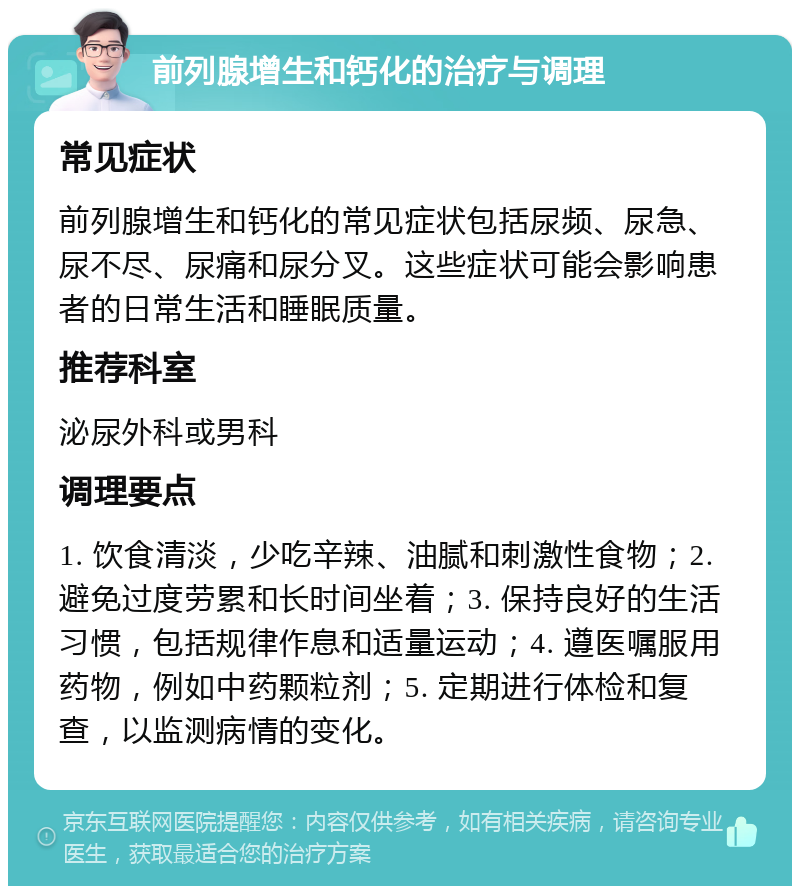 前列腺增生和钙化的治疗与调理 常见症状 前列腺增生和钙化的常见症状包括尿频、尿急、尿不尽、尿痛和尿分叉。这些症状可能会影响患者的日常生活和睡眠质量。 推荐科室 泌尿外科或男科 调理要点 1. 饮食清淡，少吃辛辣、油腻和刺激性食物；2. 避免过度劳累和长时间坐着；3. 保持良好的生活习惯，包括规律作息和适量运动；4. 遵医嘱服用药物，例如中药颗粒剂；5. 定期进行体检和复查，以监测病情的变化。