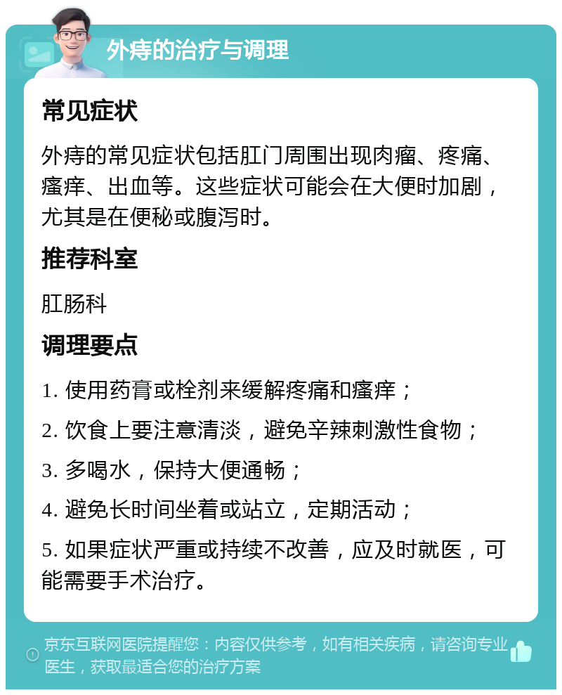 外痔的治疗与调理 常见症状 外痔的常见症状包括肛门周围出现肉瘤、疼痛、瘙痒、出血等。这些症状可能会在大便时加剧，尤其是在便秘或腹泻时。 推荐科室 肛肠科 调理要点 1. 使用药膏或栓剂来缓解疼痛和瘙痒； 2. 饮食上要注意清淡，避免辛辣刺激性食物； 3. 多喝水，保持大便通畅； 4. 避免长时间坐着或站立，定期活动； 5. 如果症状严重或持续不改善，应及时就医，可能需要手术治疗。