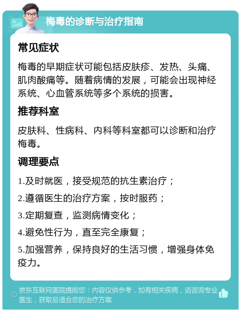 梅毒的诊断与治疗指南 常见症状 梅毒的早期症状可能包括皮肤疹、发热、头痛、肌肉酸痛等。随着病情的发展，可能会出现神经系统、心血管系统等多个系统的损害。 推荐科室 皮肤科、性病科、内科等科室都可以诊断和治疗梅毒。 调理要点 1.及时就医，接受规范的抗生素治疗； 2.遵循医生的治疗方案，按时服药； 3.定期复查，监测病情变化； 4.避免性行为，直至完全康复； 5.加强营养，保持良好的生活习惯，增强身体免疫力。