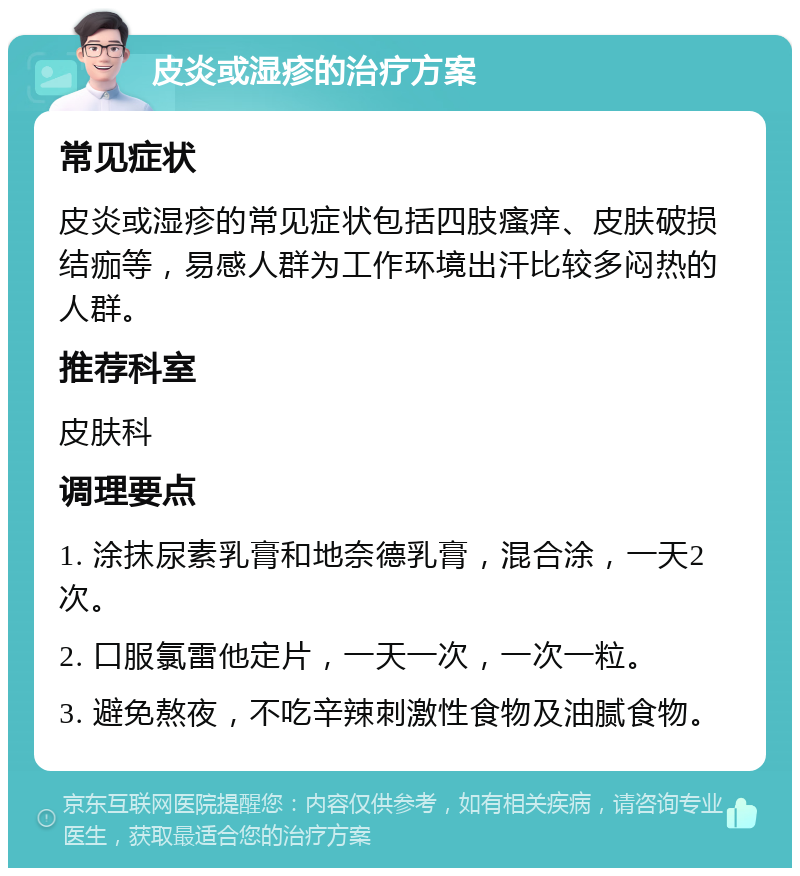 皮炎或湿疹的治疗方案 常见症状 皮炎或湿疹的常见症状包括四肢瘙痒、皮肤破损结痂等，易感人群为工作环境出汗比较多闷热的人群。 推荐科室 皮肤科 调理要点 1. 涂抹尿素乳膏和地奈德乳膏，混合涂，一天2次。 2. 口服氯雷他定片，一天一次，一次一粒。 3. 避免熬夜，不吃辛辣刺激性食物及油腻食物。