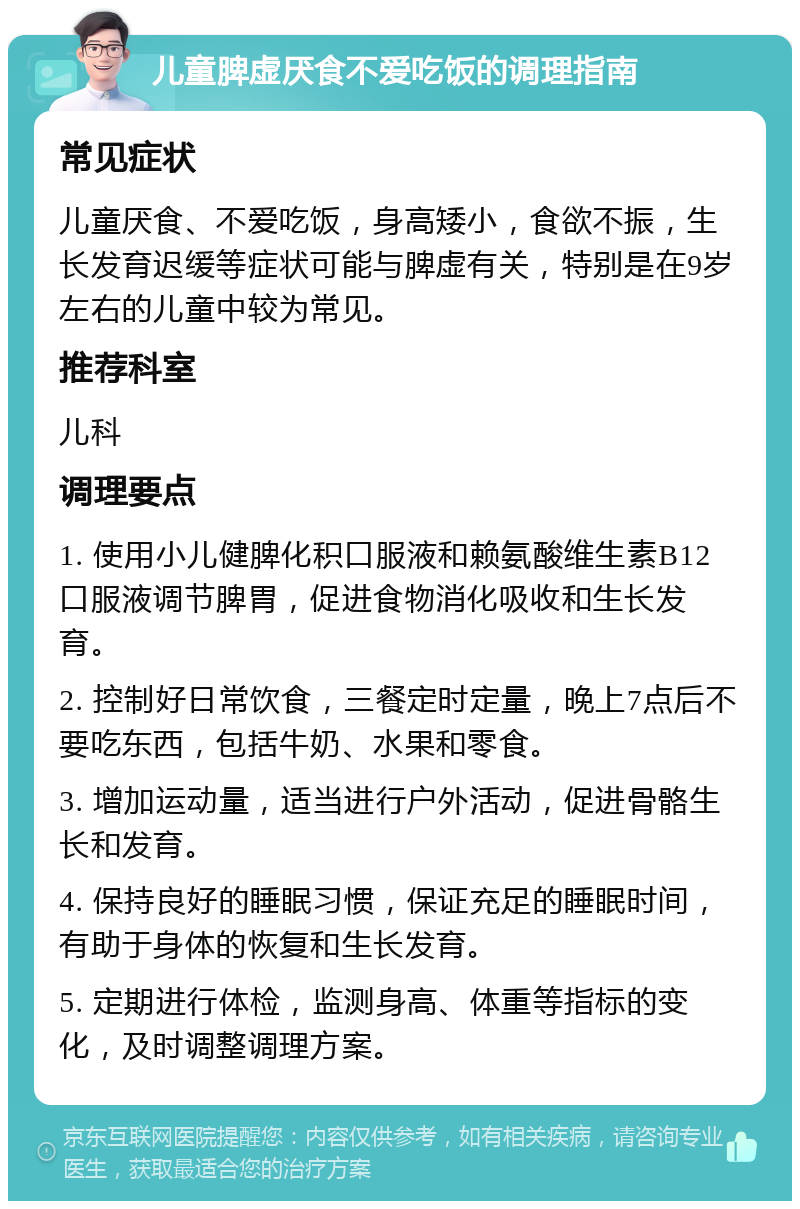 儿童脾虚厌食不爱吃饭的调理指南 常见症状 儿童厌食、不爱吃饭，身高矮小，食欲不振，生长发育迟缓等症状可能与脾虚有关，特别是在9岁左右的儿童中较为常见。 推荐科室 儿科 调理要点 1. 使用小儿健脾化积口服液和赖氨酸维生素B12口服液调节脾胃，促进食物消化吸收和生长发育。 2. 控制好日常饮食，三餐定时定量，晚上7点后不要吃东西，包括牛奶、水果和零食。 3. 增加运动量，适当进行户外活动，促进骨骼生长和发育。 4. 保持良好的睡眠习惯，保证充足的睡眠时间，有助于身体的恢复和生长发育。 5. 定期进行体检，监测身高、体重等指标的变化，及时调整调理方案。