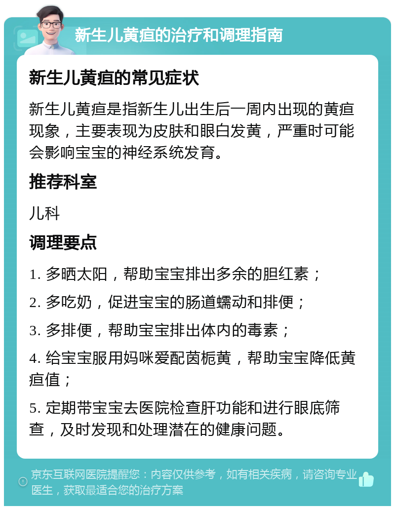 新生儿黄疸的治疗和调理指南 新生儿黄疸的常见症状 新生儿黄疸是指新生儿出生后一周内出现的黄疸现象，主要表现为皮肤和眼白发黄，严重时可能会影响宝宝的神经系统发育。 推荐科室 儿科 调理要点 1. 多晒太阳，帮助宝宝排出多余的胆红素； 2. 多吃奶，促进宝宝的肠道蠕动和排便； 3. 多排便，帮助宝宝排出体内的毒素； 4. 给宝宝服用妈咪爱配茵栀黄，帮助宝宝降低黄疸值； 5. 定期带宝宝去医院检查肝功能和进行眼底筛查，及时发现和处理潜在的健康问题。