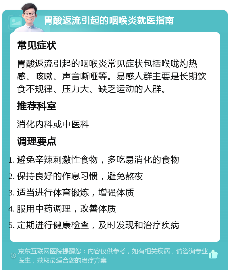 胃酸返流引起的咽喉炎就医指南 常见症状 胃酸返流引起的咽喉炎常见症状包括喉咙灼热感、咳嗽、声音嘶哑等。易感人群主要是长期饮食不规律、压力大、缺乏运动的人群。 推荐科室 消化内科或中医科 调理要点 避免辛辣刺激性食物，多吃易消化的食物 保持良好的作息习惯，避免熬夜 适当进行体育锻炼，增强体质 服用中药调理，改善体质 定期进行健康检查，及时发现和治疗疾病