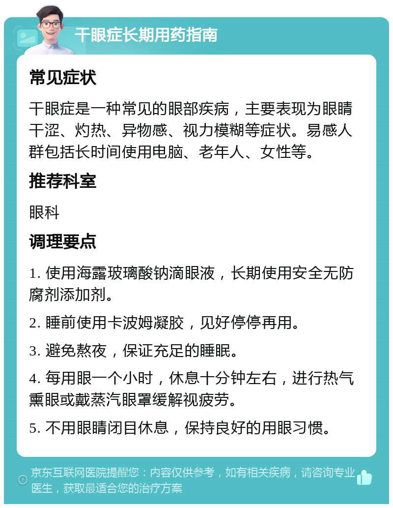 干眼症长期用药指南 常见症状 干眼症是一种常见的眼部疾病，主要表现为眼睛干涩、灼热、异物感、视力模糊等症状。易感人群包括长时间使用电脑、老年人、女性等。 推荐科室 眼科 调理要点 1. 使用海露玻璃酸钠滴眼液，长期使用安全无防腐剂添加剂。 2. 睡前使用卡波姆凝胶，见好停停再用。 3. 避免熬夜，保证充足的睡眠。 4. 每用眼一个小时，休息十分钟左右，进行热气熏眼或戴蒸汽眼罩缓解视疲劳。 5. 不用眼睛闭目休息，保持良好的用眼习惯。