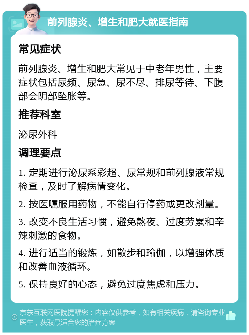 前列腺炎、增生和肥大就医指南 常见症状 前列腺炎、增生和肥大常见于中老年男性，主要症状包括尿频、尿急、尿不尽、排尿等待、下腹部会阴部坠胀等。 推荐科室 泌尿外科 调理要点 1. 定期进行泌尿系彩超、尿常规和前列腺液常规检查，及时了解病情变化。 2. 按医嘱服用药物，不能自行停药或更改剂量。 3. 改变不良生活习惯，避免熬夜、过度劳累和辛辣刺激的食物。 4. 进行适当的锻炼，如散步和瑜伽，以增强体质和改善血液循环。 5. 保持良好的心态，避免过度焦虑和压力。