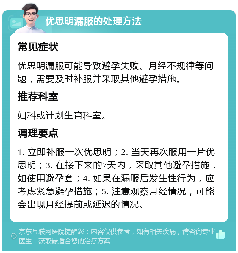 优思明漏服的处理方法 常见症状 优思明漏服可能导致避孕失败、月经不规律等问题，需要及时补服并采取其他避孕措施。 推荐科室 妇科或计划生育科室。 调理要点 1. 立即补服一次优思明；2. 当天再次服用一片优思明；3. 在接下来的7天内，采取其他避孕措施，如使用避孕套；4. 如果在漏服后发生性行为，应考虑紧急避孕措施；5. 注意观察月经情况，可能会出现月经提前或延迟的情况。