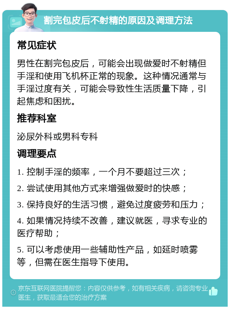 割完包皮后不射精的原因及调理方法 常见症状 男性在割完包皮后，可能会出现做爱时不射精但手淫和使用飞机杯正常的现象。这种情况通常与手淫过度有关，可能会导致性生活质量下降，引起焦虑和困扰。 推荐科室 泌尿外科或男科专科 调理要点 1. 控制手淫的频率，一个月不要超过三次； 2. 尝试使用其他方式来增强做爱时的快感； 3. 保持良好的生活习惯，避免过度疲劳和压力； 4. 如果情况持续不改善，建议就医，寻求专业的医疗帮助； 5. 可以考虑使用一些辅助性产品，如延时喷雾等，但需在医生指导下使用。