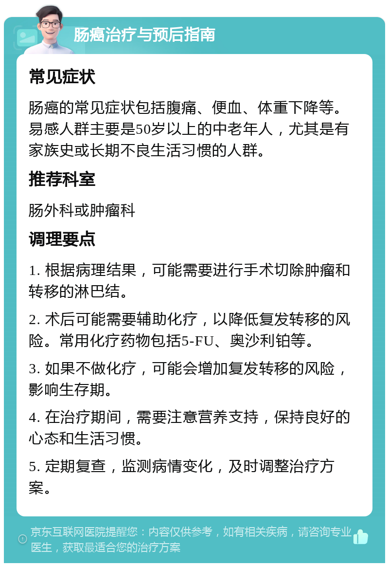 肠癌治疗与预后指南 常见症状 肠癌的常见症状包括腹痛、便血、体重下降等。易感人群主要是50岁以上的中老年人，尤其是有家族史或长期不良生活习惯的人群。 推荐科室 肠外科或肿瘤科 调理要点 1. 根据病理结果，可能需要进行手术切除肿瘤和转移的淋巴结。 2. 术后可能需要辅助化疗，以降低复发转移的风险。常用化疗药物包括5-FU、奥沙利铂等。 3. 如果不做化疗，可能会增加复发转移的风险，影响生存期。 4. 在治疗期间，需要注意营养支持，保持良好的心态和生活习惯。 5. 定期复查，监测病情变化，及时调整治疗方案。