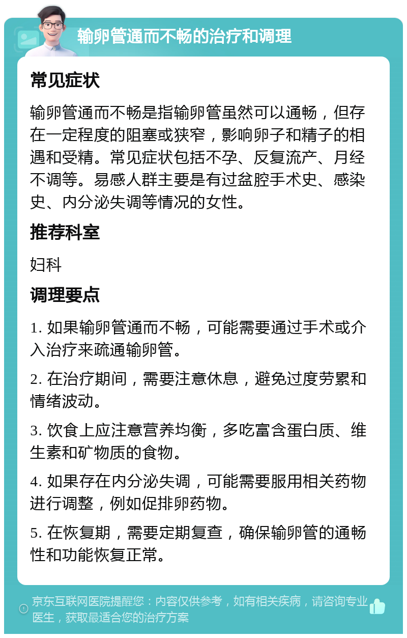 输卵管通而不畅的治疗和调理 常见症状 输卵管通而不畅是指输卵管虽然可以通畅，但存在一定程度的阻塞或狭窄，影响卵子和精子的相遇和受精。常见症状包括不孕、反复流产、月经不调等。易感人群主要是有过盆腔手术史、感染史、内分泌失调等情况的女性。 推荐科室 妇科 调理要点 1. 如果输卵管通而不畅，可能需要通过手术或介入治疗来疏通输卵管。 2. 在治疗期间，需要注意休息，避免过度劳累和情绪波动。 3. 饮食上应注意营养均衡，多吃富含蛋白质、维生素和矿物质的食物。 4. 如果存在内分泌失调，可能需要服用相关药物进行调整，例如促排卵药物。 5. 在恢复期，需要定期复查，确保输卵管的通畅性和功能恢复正常。