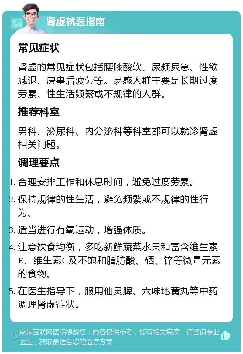 肾虚就医指南 常见症状 肾虚的常见症状包括腰膝酸软、尿频尿急、性欲减退、房事后疲劳等。易感人群主要是长期过度劳累、性生活频繁或不规律的人群。 推荐科室 男科、泌尿科、内分泌科等科室都可以就诊肾虚相关问题。 调理要点 合理安排工作和休息时间，避免过度劳累。 保持规律的性生活，避免频繁或不规律的性行为。 适当进行有氧运动，增强体质。 注意饮食均衡，多吃新鲜蔬菜水果和富含维生素E、维生素C及不饱和脂肪酸、硒、锌等微量元素的食物。 在医生指导下，服用仙灵脾、六味地黄丸等中药调理肾虚症状。