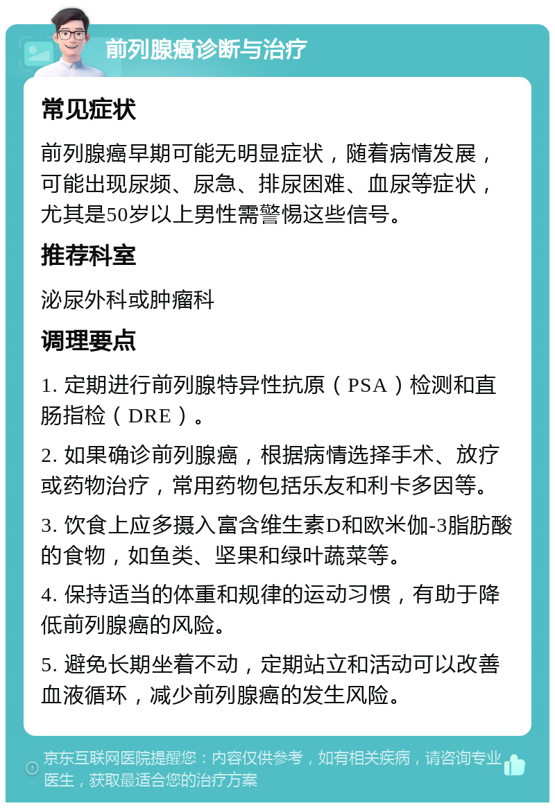 前列腺癌诊断与治疗 常见症状 前列腺癌早期可能无明显症状，随着病情发展，可能出现尿频、尿急、排尿困难、血尿等症状，尤其是50岁以上男性需警惕这些信号。 推荐科室 泌尿外科或肿瘤科 调理要点 1. 定期进行前列腺特异性抗原（PSA）检测和直肠指检（DRE）。 2. 如果确诊前列腺癌，根据病情选择手术、放疗或药物治疗，常用药物包括乐友和利卡多因等。 3. 饮食上应多摄入富含维生素D和欧米伽-3脂肪酸的食物，如鱼类、坚果和绿叶蔬菜等。 4. 保持适当的体重和规律的运动习惯，有助于降低前列腺癌的风险。 5. 避免长期坐着不动，定期站立和活动可以改善血液循环，减少前列腺癌的发生风险。