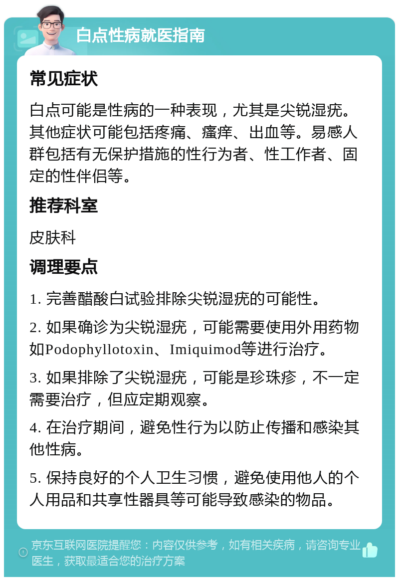 白点性病就医指南 常见症状 白点可能是性病的一种表现，尤其是尖锐湿疣。其他症状可能包括疼痛、瘙痒、出血等。易感人群包括有无保护措施的性行为者、性工作者、固定的性伴侣等。 推荐科室 皮肤科 调理要点 1. 完善醋酸白试验排除尖锐湿疣的可能性。 2. 如果确诊为尖锐湿疣，可能需要使用外用药物如Podophyllotoxin、Imiquimod等进行治疗。 3. 如果排除了尖锐湿疣，可能是珍珠疹，不一定需要治疗，但应定期观察。 4. 在治疗期间，避免性行为以防止传播和感染其他性病。 5. 保持良好的个人卫生习惯，避免使用他人的个人用品和共享性器具等可能导致感染的物品。