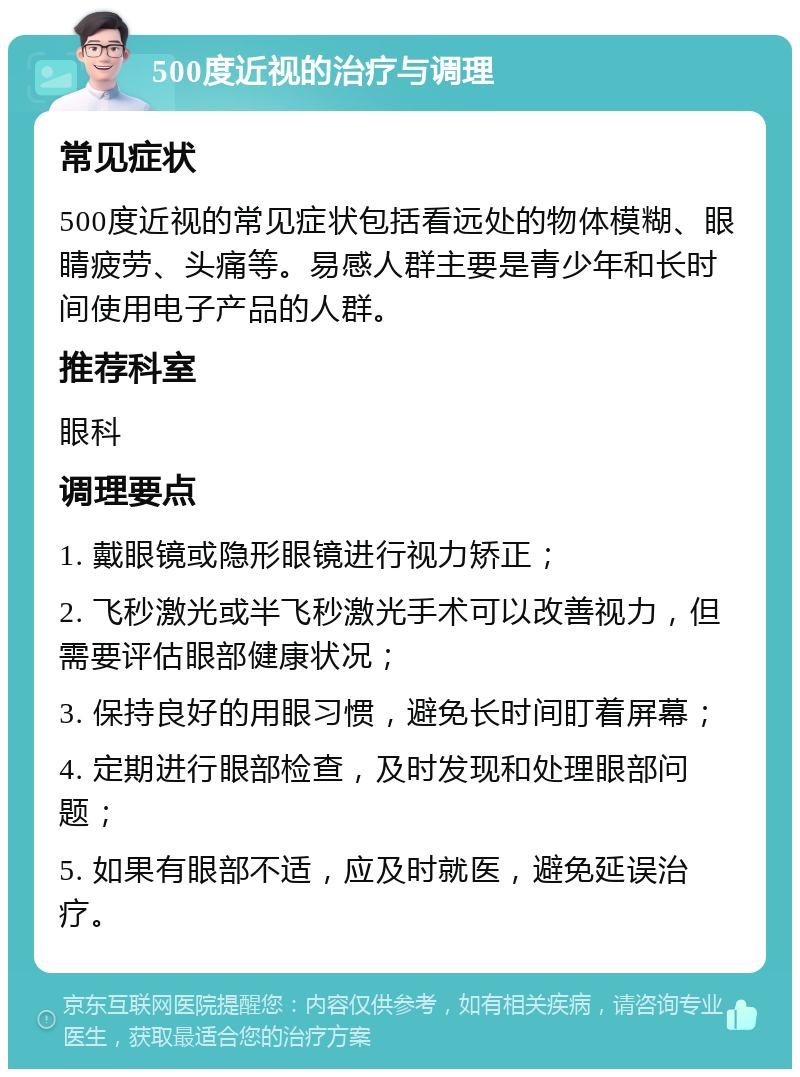 500度近视的治疗与调理 常见症状 500度近视的常见症状包括看远处的物体模糊、眼睛疲劳、头痛等。易感人群主要是青少年和长时间使用电子产品的人群。 推荐科室 眼科 调理要点 1. 戴眼镜或隐形眼镜进行视力矫正； 2. 飞秒激光或半飞秒激光手术可以改善视力，但需要评估眼部健康状况； 3. 保持良好的用眼习惯，避免长时间盯着屏幕； 4. 定期进行眼部检查，及时发现和处理眼部问题； 5. 如果有眼部不适，应及时就医，避免延误治疗。