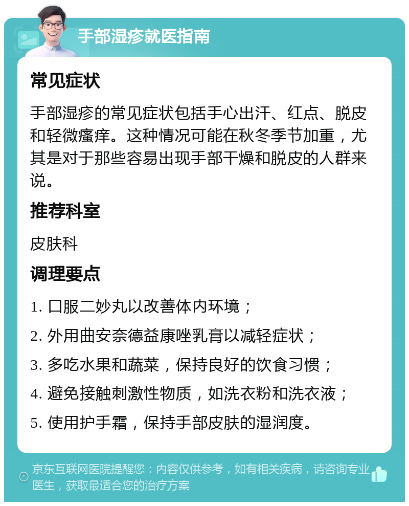 手部湿疹就医指南 常见症状 手部湿疹的常见症状包括手心出汗、红点、脱皮和轻微瘙痒。这种情况可能在秋冬季节加重，尤其是对于那些容易出现手部干燥和脱皮的人群来说。 推荐科室 皮肤科 调理要点 1. 口服二妙丸以改善体内环境； 2. 外用曲安奈德益康唑乳膏以减轻症状； 3. 多吃水果和蔬菜，保持良好的饮食习惯； 4. 避免接触刺激性物质，如洗衣粉和洗衣液； 5. 使用护手霜，保持手部皮肤的湿润度。