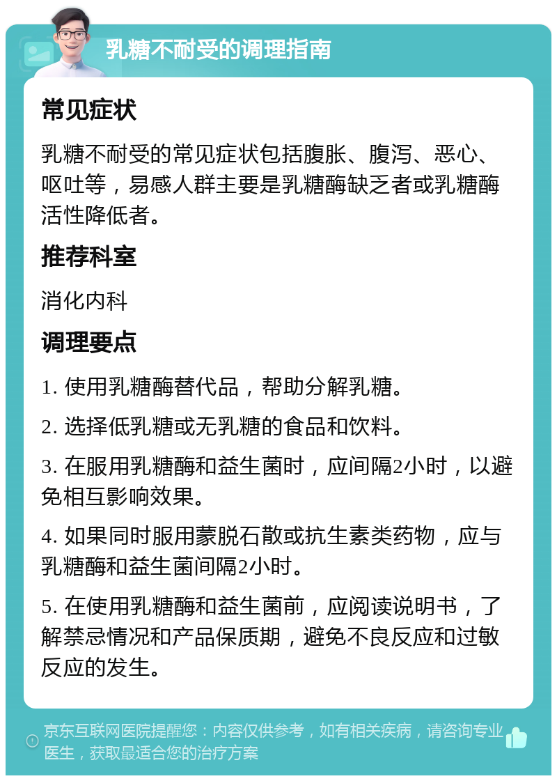 乳糖不耐受的调理指南 常见症状 乳糖不耐受的常见症状包括腹胀、腹泻、恶心、呕吐等，易感人群主要是乳糖酶缺乏者或乳糖酶活性降低者。 推荐科室 消化内科 调理要点 1. 使用乳糖酶替代品，帮助分解乳糖。 2. 选择低乳糖或无乳糖的食品和饮料。 3. 在服用乳糖酶和益生菌时，应间隔2小时，以避免相互影响效果。 4. 如果同时服用蒙脱石散或抗生素类药物，应与乳糖酶和益生菌间隔2小时。 5. 在使用乳糖酶和益生菌前，应阅读说明书，了解禁忌情况和产品保质期，避免不良反应和过敏反应的发生。