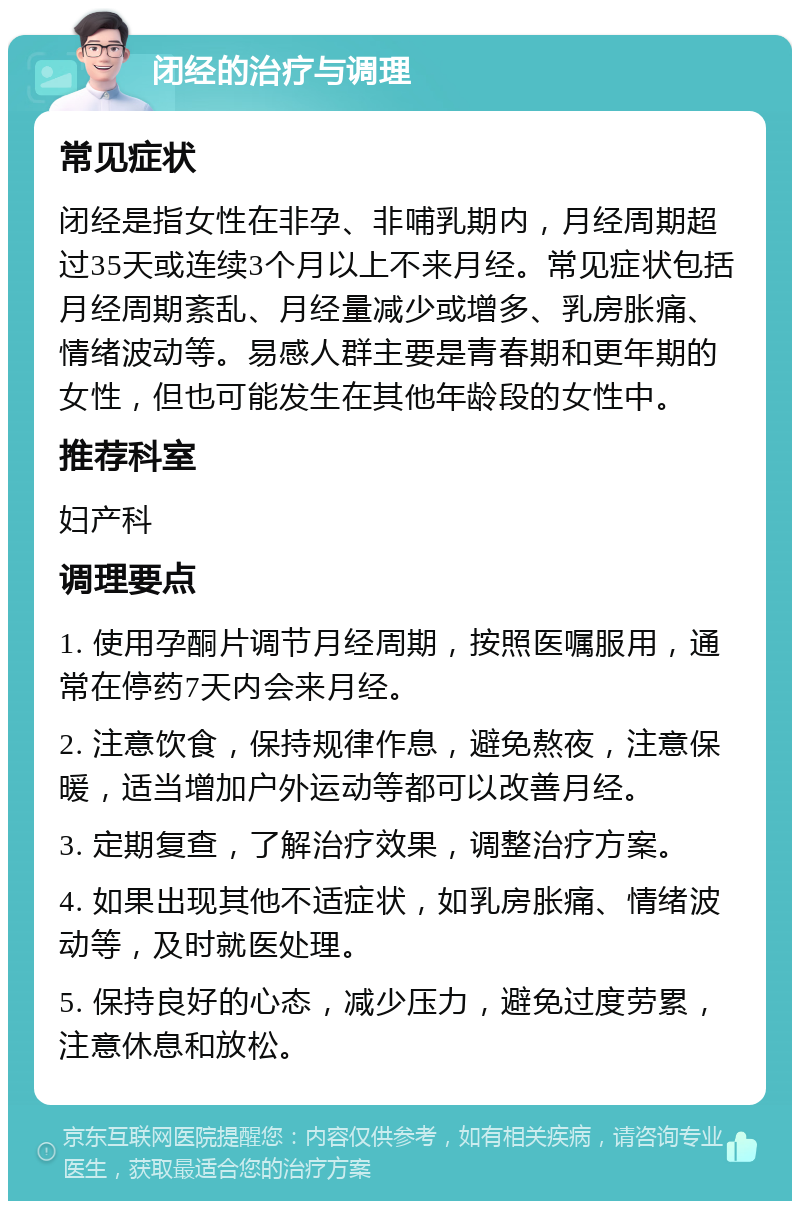 闭经的治疗与调理 常见症状 闭经是指女性在非孕、非哺乳期内，月经周期超过35天或连续3个月以上不来月经。常见症状包括月经周期紊乱、月经量减少或增多、乳房胀痛、情绪波动等。易感人群主要是青春期和更年期的女性，但也可能发生在其他年龄段的女性中。 推荐科室 妇产科 调理要点 1. 使用孕酮片调节月经周期，按照医嘱服用，通常在停药7天内会来月经。 2. 注意饮食，保持规律作息，避免熬夜，注意保暖，适当增加户外运动等都可以改善月经。 3. 定期复查，了解治疗效果，调整治疗方案。 4. 如果出现其他不适症状，如乳房胀痛、情绪波动等，及时就医处理。 5. 保持良好的心态，减少压力，避免过度劳累，注意休息和放松。