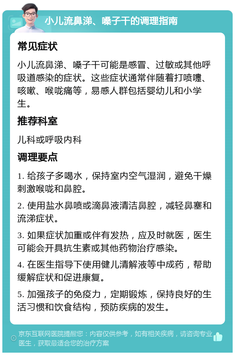 小儿流鼻涕、嗓子干的调理指南 常见症状 小儿流鼻涕、嗓子干可能是感冒、过敏或其他呼吸道感染的症状。这些症状通常伴随着打喷嚏、咳嗽、喉咙痛等，易感人群包括婴幼儿和小学生。 推荐科室 儿科或呼吸内科 调理要点 1. 给孩子多喝水，保持室内空气湿润，避免干燥刺激喉咙和鼻腔。 2. 使用盐水鼻喷或滴鼻液清洁鼻腔，减轻鼻塞和流涕症状。 3. 如果症状加重或伴有发热，应及时就医，医生可能会开具抗生素或其他药物治疗感染。 4. 在医生指导下使用健儿清解液等中成药，帮助缓解症状和促进康复。 5. 加强孩子的免疫力，定期锻炼，保持良好的生活习惯和饮食结构，预防疾病的发生。