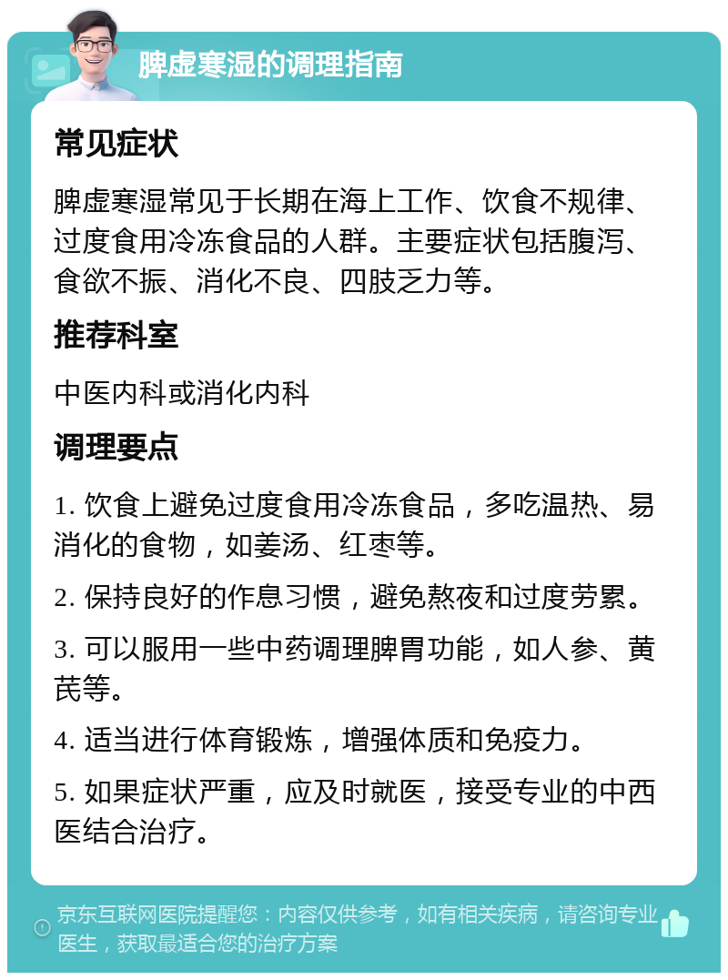 脾虚寒湿的调理指南 常见症状 脾虚寒湿常见于长期在海上工作、饮食不规律、过度食用冷冻食品的人群。主要症状包括腹泻、食欲不振、消化不良、四肢乏力等。 推荐科室 中医内科或消化内科 调理要点 1. 饮食上避免过度食用冷冻食品，多吃温热、易消化的食物，如姜汤、红枣等。 2. 保持良好的作息习惯，避免熬夜和过度劳累。 3. 可以服用一些中药调理脾胃功能，如人参、黄芪等。 4. 适当进行体育锻炼，增强体质和免疫力。 5. 如果症状严重，应及时就医，接受专业的中西医结合治疗。