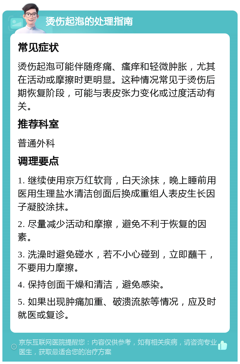 烫伤起泡的处理指南 常见症状 烫伤起泡可能伴随疼痛、瘙痒和轻微肿胀，尤其在活动或摩擦时更明显。这种情况常见于烫伤后期恢复阶段，可能与表皮张力变化或过度活动有关。 推荐科室 普通外科 调理要点 1. 继续使用京万红软膏，白天涂抹，晚上睡前用医用生理盐水清洁创面后换成重组人表皮生长因子凝胶涂抹。 2. 尽量减少活动和摩擦，避免不利于恢复的因素。 3. 洗澡时避免碰水，若不小心碰到，立即蘸干，不要用力摩擦。 4. 保持创面干燥和清洁，避免感染。 5. 如果出现肿痛加重、破溃流脓等情况，应及时就医或复诊。