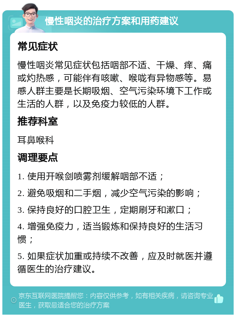 慢性咽炎的治疗方案和用药建议 常见症状 慢性咽炎常见症状包括咽部不适、干燥、痒、痛或灼热感，可能伴有咳嗽、喉咙有异物感等。易感人群主要是长期吸烟、空气污染环境下工作或生活的人群，以及免疫力较低的人群。 推荐科室 耳鼻喉科 调理要点 1. 使用开喉剑喷雾剂缓解咽部不适； 2. 避免吸烟和二手烟，减少空气污染的影响； 3. 保持良好的口腔卫生，定期刷牙和漱口； 4. 增强免疫力，适当锻炼和保持良好的生活习惯； 5. 如果症状加重或持续不改善，应及时就医并遵循医生的治疗建议。