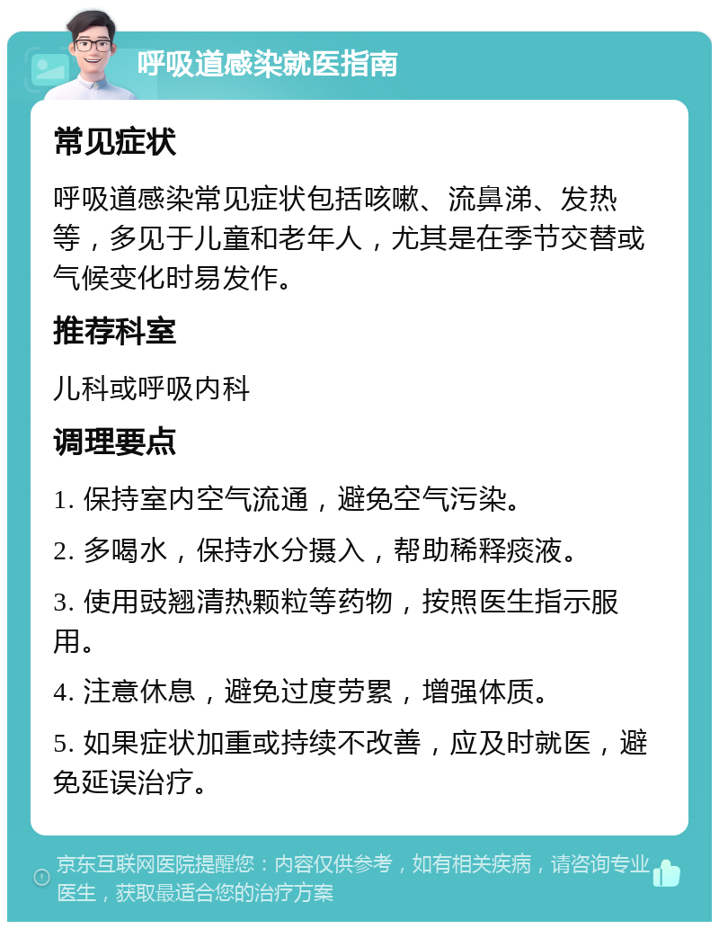 呼吸道感染就医指南 常见症状 呼吸道感染常见症状包括咳嗽、流鼻涕、发热等，多见于儿童和老年人，尤其是在季节交替或气候变化时易发作。 推荐科室 儿科或呼吸内科 调理要点 1. 保持室内空气流通，避免空气污染。 2. 多喝水，保持水分摄入，帮助稀释痰液。 3. 使用豉翘清热颗粒等药物，按照医生指示服用。 4. 注意休息，避免过度劳累，增强体质。 5. 如果症状加重或持续不改善，应及时就医，避免延误治疗。