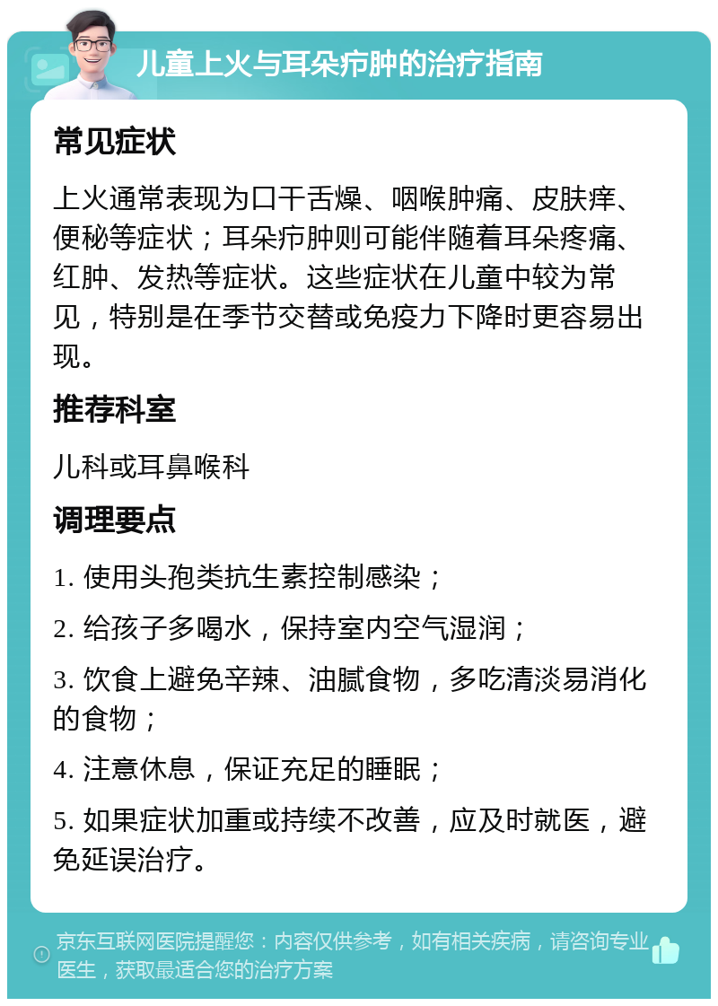 儿童上火与耳朵疖肿的治疗指南 常见症状 上火通常表现为口干舌燥、咽喉肿痛、皮肤痒、便秘等症状；耳朵疖肿则可能伴随着耳朵疼痛、红肿、发热等症状。这些症状在儿童中较为常见，特别是在季节交替或免疫力下降时更容易出现。 推荐科室 儿科或耳鼻喉科 调理要点 1. 使用头孢类抗生素控制感染； 2. 给孩子多喝水，保持室内空气湿润； 3. 饮食上避免辛辣、油腻食物，多吃清淡易消化的食物； 4. 注意休息，保证充足的睡眠； 5. 如果症状加重或持续不改善，应及时就医，避免延误治疗。