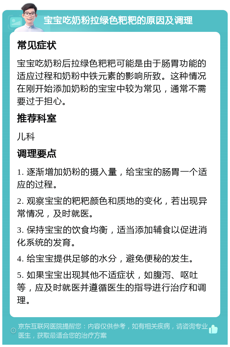 宝宝吃奶粉拉绿色粑粑的原因及调理 常见症状 宝宝吃奶粉后拉绿色粑粑可能是由于肠胃功能的适应过程和奶粉中铁元素的影响所致。这种情况在刚开始添加奶粉的宝宝中较为常见，通常不需要过于担心。 推荐科室 儿科 调理要点 1. 逐渐增加奶粉的摄入量，给宝宝的肠胃一个适应的过程。 2. 观察宝宝的粑粑颜色和质地的变化，若出现异常情况，及时就医。 3. 保持宝宝的饮食均衡，适当添加辅食以促进消化系统的发育。 4. 给宝宝提供足够的水分，避免便秘的发生。 5. 如果宝宝出现其他不适症状，如腹泻、呕吐等，应及时就医并遵循医生的指导进行治疗和调理。