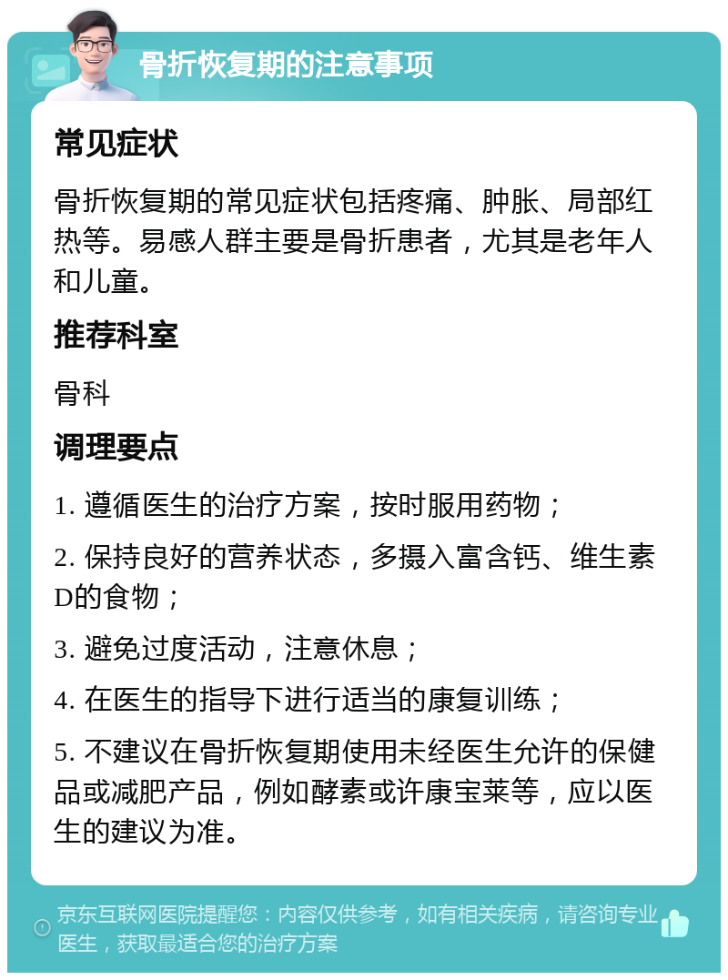 骨折恢复期的注意事项 常见症状 骨折恢复期的常见症状包括疼痛、肿胀、局部红热等。易感人群主要是骨折患者，尤其是老年人和儿童。 推荐科室 骨科 调理要点 1. 遵循医生的治疗方案，按时服用药物； 2. 保持良好的营养状态，多摄入富含钙、维生素D的食物； 3. 避免过度活动，注意休息； 4. 在医生的指导下进行适当的康复训练； 5. 不建议在骨折恢复期使用未经医生允许的保健品或减肥产品，例如酵素或许康宝莱等，应以医生的建议为准。