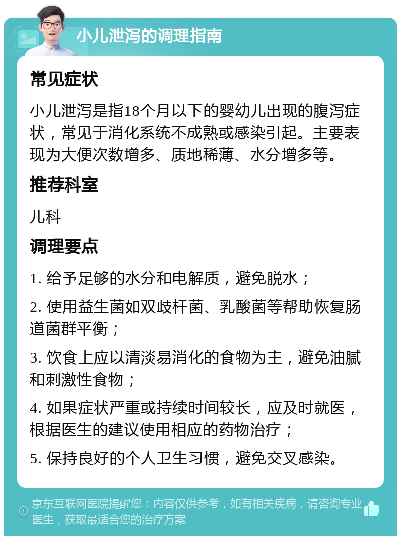 小儿泄泻的调理指南 常见症状 小儿泄泻是指18个月以下的婴幼儿出现的腹泻症状，常见于消化系统不成熟或感染引起。主要表现为大便次数增多、质地稀薄、水分增多等。 推荐科室 儿科 调理要点 1. 给予足够的水分和电解质，避免脱水； 2. 使用益生菌如双歧杆菌、乳酸菌等帮助恢复肠道菌群平衡； 3. 饮食上应以清淡易消化的食物为主，避免油腻和刺激性食物； 4. 如果症状严重或持续时间较长，应及时就医，根据医生的建议使用相应的药物治疗； 5. 保持良好的个人卫生习惯，避免交叉感染。