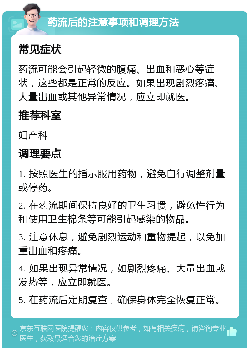 药流后的注意事项和调理方法 常见症状 药流可能会引起轻微的腹痛、出血和恶心等症状，这些都是正常的反应。如果出现剧烈疼痛、大量出血或其他异常情况，应立即就医。 推荐科室 妇产科 调理要点 1. 按照医生的指示服用药物，避免自行调整剂量或停药。 2. 在药流期间保持良好的卫生习惯，避免性行为和使用卫生棉条等可能引起感染的物品。 3. 注意休息，避免剧烈运动和重物提起，以免加重出血和疼痛。 4. 如果出现异常情况，如剧烈疼痛、大量出血或发热等，应立即就医。 5. 在药流后定期复查，确保身体完全恢复正常。