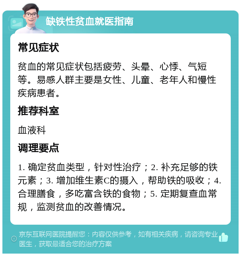 缺铁性贫血就医指南 常见症状 贫血的常见症状包括疲劳、头晕、心悸、气短等。易感人群主要是女性、儿童、老年人和慢性疾病患者。 推荐科室 血液科 调理要点 1. 确定贫血类型，针对性治疗；2. 补充足够的铁元素；3. 增加维生素C的摄入，帮助铁的吸收；4. 合理膳食，多吃富含铁的食物；5. 定期复查血常规，监测贫血的改善情况。