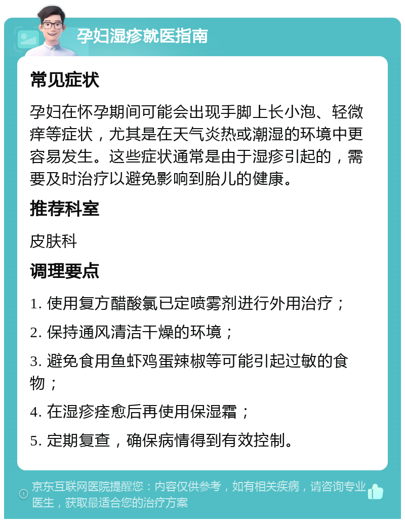 孕妇湿疹就医指南 常见症状 孕妇在怀孕期间可能会出现手脚上长小泡、轻微痒等症状，尤其是在天气炎热或潮湿的环境中更容易发生。这些症状通常是由于湿疹引起的，需要及时治疗以避免影响到胎儿的健康。 推荐科室 皮肤科 调理要点 1. 使用复方醋酸氯已定喷雾剂进行外用治疗； 2. 保持通风清洁干燥的环境； 3. 避免食用鱼虾鸡蛋辣椒等可能引起过敏的食物； 4. 在湿疹痊愈后再使用保湿霜； 5. 定期复查，确保病情得到有效控制。