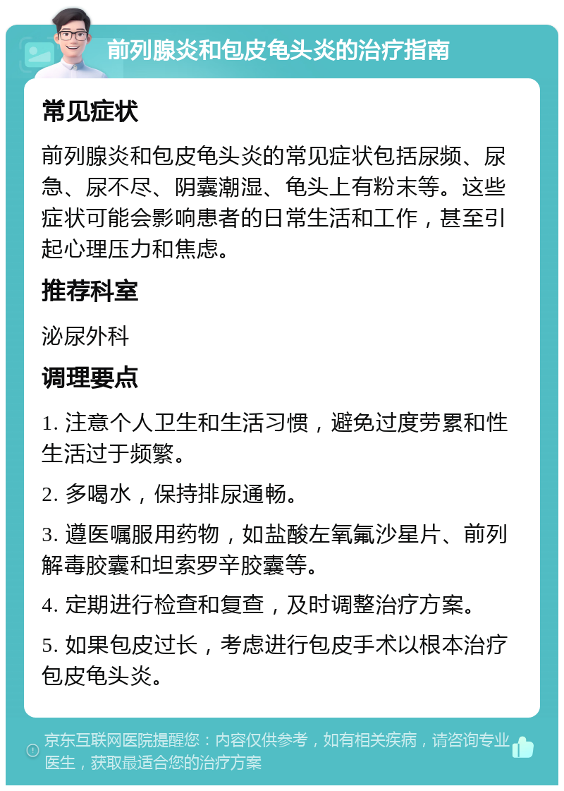 前列腺炎和包皮龟头炎的治疗指南 常见症状 前列腺炎和包皮龟头炎的常见症状包括尿频、尿急、尿不尽、阴囊潮湿、龟头上有粉末等。这些症状可能会影响患者的日常生活和工作，甚至引起心理压力和焦虑。 推荐科室 泌尿外科 调理要点 1. 注意个人卫生和生活习惯，避免过度劳累和性生活过于频繁。 2. 多喝水，保持排尿通畅。 3. 遵医嘱服用药物，如盐酸左氧氟沙星片、前列解毒胶囊和坦索罗辛胶囊等。 4. 定期进行检查和复查，及时调整治疗方案。 5. 如果包皮过长，考虑进行包皮手术以根本治疗包皮龟头炎。