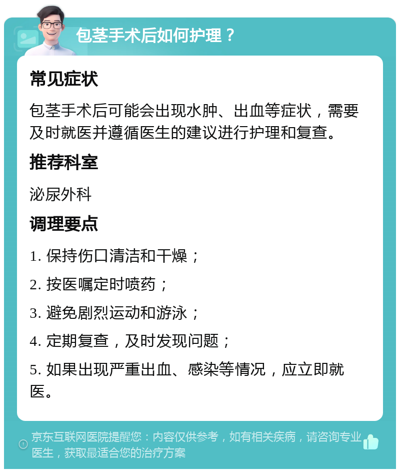 包茎手术后如何护理？ 常见症状 包茎手术后可能会出现水肿、出血等症状，需要及时就医并遵循医生的建议进行护理和复查。 推荐科室 泌尿外科 调理要点 1. 保持伤口清洁和干燥； 2. 按医嘱定时喷药； 3. 避免剧烈运动和游泳； 4. 定期复查，及时发现问题； 5. 如果出现严重出血、感染等情况，应立即就医。