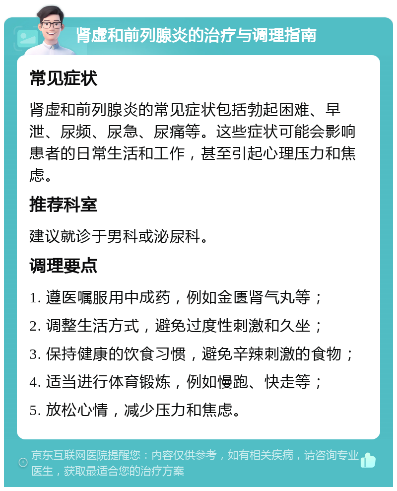 肾虚和前列腺炎的治疗与调理指南 常见症状 肾虚和前列腺炎的常见症状包括勃起困难、早泄、尿频、尿急、尿痛等。这些症状可能会影响患者的日常生活和工作，甚至引起心理压力和焦虑。 推荐科室 建议就诊于男科或泌尿科。 调理要点 1. 遵医嘱服用中成药，例如金匮肾气丸等； 2. 调整生活方式，避免过度性刺激和久坐； 3. 保持健康的饮食习惯，避免辛辣刺激的食物； 4. 适当进行体育锻炼，例如慢跑、快走等； 5. 放松心情，减少压力和焦虑。