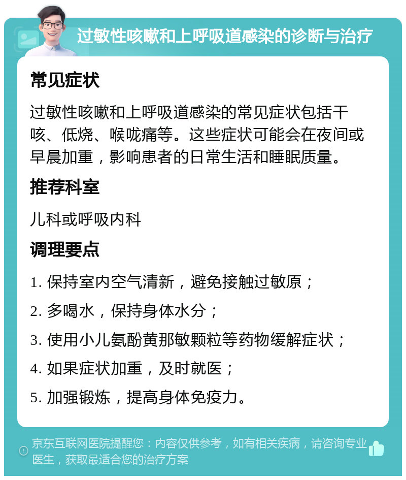 过敏性咳嗽和上呼吸道感染的诊断与治疗 常见症状 过敏性咳嗽和上呼吸道感染的常见症状包括干咳、低烧、喉咙痛等。这些症状可能会在夜间或早晨加重，影响患者的日常生活和睡眠质量。 推荐科室 儿科或呼吸内科 调理要点 1. 保持室内空气清新，避免接触过敏原； 2. 多喝水，保持身体水分； 3. 使用小儿氨酚黄那敏颗粒等药物缓解症状； 4. 如果症状加重，及时就医； 5. 加强锻炼，提高身体免疫力。