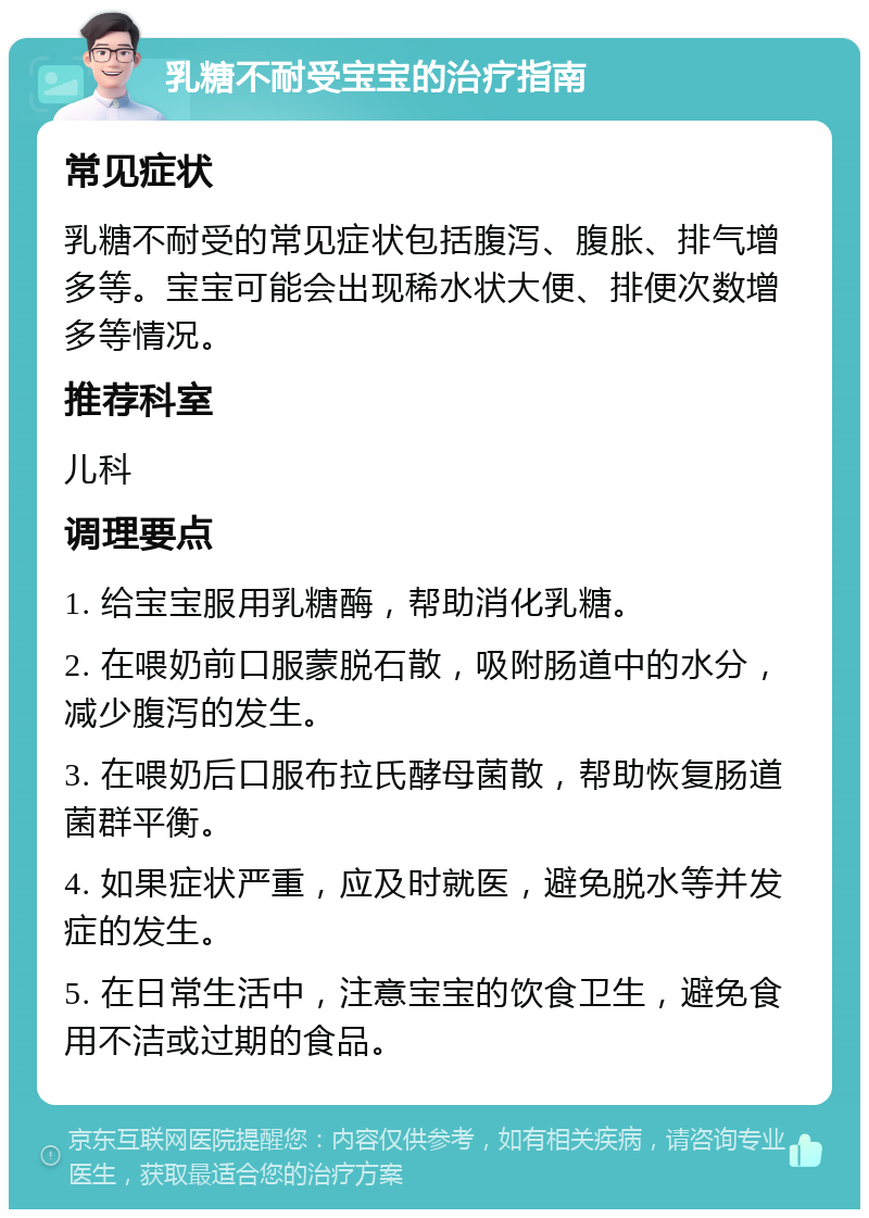 乳糖不耐受宝宝的治疗指南 常见症状 乳糖不耐受的常见症状包括腹泻、腹胀、排气增多等。宝宝可能会出现稀水状大便、排便次数增多等情况。 推荐科室 儿科 调理要点 1. 给宝宝服用乳糖酶，帮助消化乳糖。 2. 在喂奶前口服蒙脱石散，吸附肠道中的水分，减少腹泻的发生。 3. 在喂奶后口服布拉氏酵母菌散，帮助恢复肠道菌群平衡。 4. 如果症状严重，应及时就医，避免脱水等并发症的发生。 5. 在日常生活中，注意宝宝的饮食卫生，避免食用不洁或过期的食品。