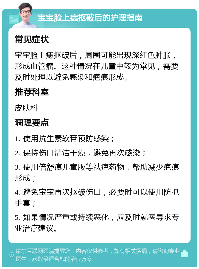 宝宝脸上痣抠破后的护理指南 常见症状 宝宝脸上痣抠破后，周围可能出现深红色肿胀，形成血管瘤。这种情况在儿童中较为常见，需要及时处理以避免感染和疤痕形成。 推荐科室 皮肤科 调理要点 1. 使用抗生素软膏预防感染； 2. 保持伤口清洁干燥，避免再次感染； 3. 使用倍舒痕儿童版等祛疤药物，帮助减少疤痕形成； 4. 避免宝宝再次抠破伤口，必要时可以使用防抓手套； 5. 如果情况严重或持续恶化，应及时就医寻求专业治疗建议。