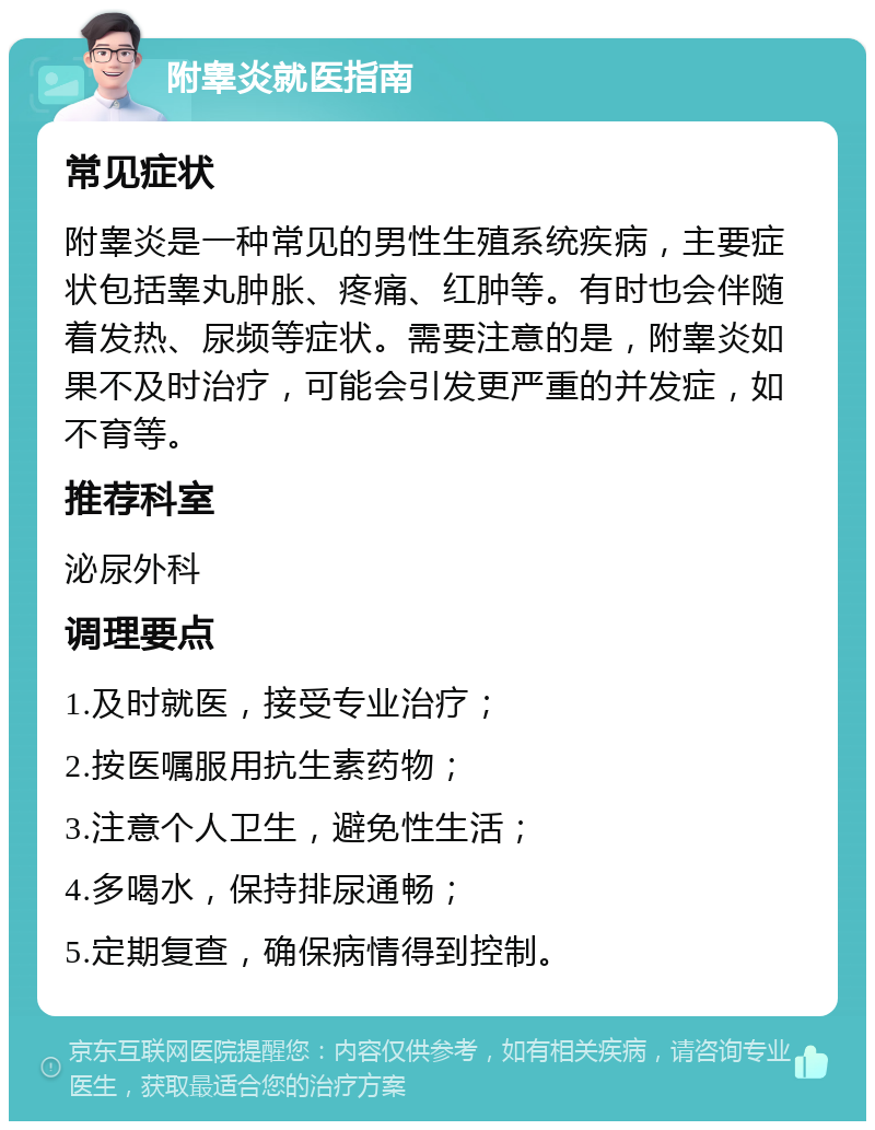 附睾炎就医指南 常见症状 附睾炎是一种常见的男性生殖系统疾病，主要症状包括睾丸肿胀、疼痛、红肿等。有时也会伴随着发热、尿频等症状。需要注意的是，附睾炎如果不及时治疗，可能会引发更严重的并发症，如不育等。 推荐科室 泌尿外科 调理要点 1.及时就医，接受专业治疗； 2.按医嘱服用抗生素药物； 3.注意个人卫生，避免性生活； 4.多喝水，保持排尿通畅； 5.定期复查，确保病情得到控制。