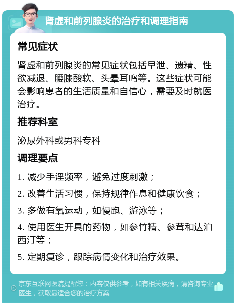 肾虚和前列腺炎的治疗和调理指南 常见症状 肾虚和前列腺炎的常见症状包括早泄、遗精、性欲减退、腰膝酸软、头晕耳鸣等。这些症状可能会影响患者的生活质量和自信心，需要及时就医治疗。 推荐科室 泌尿外科或男科专科 调理要点 1. 减少手淫频率，避免过度刺激； 2. 改善生活习惯，保持规律作息和健康饮食； 3. 多做有氧运动，如慢跑、游泳等； 4. 使用医生开具的药物，如参竹精、参茸和达泊西汀等； 5. 定期复诊，跟踪病情变化和治疗效果。