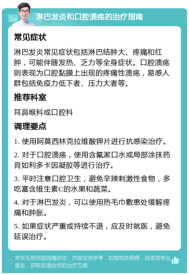 淋巴发炎和口腔溃疡的治疗指南 常见症状 淋巴发炎常见症状包括淋巴结肿大、疼痛和红肿，可能伴随发热、乏力等全身症状。口腔溃疡则表现为口腔黏膜上出现的疼痛性溃疡，易感人群包括免疫力低下者、压力大者等。 推荐科室 耳鼻喉科或口腔科 调理要点 1. 使用阿莫西林克拉维酸钾片进行抗感染治疗。 2. 对于口腔溃疡，使用含氟漱口水或局部涂抹药膏如利多卡因凝胶等进行治疗。 3. 平时注意口腔卫生，避免辛辣刺激性食物，多吃富含维生素C的水果和蔬菜。 4. 对于淋巴发炎，可以使用热毛巾敷患处缓解疼痛和肿胀。 5. 如果症状严重或持续不退，应及时就医，避免延误治疗。