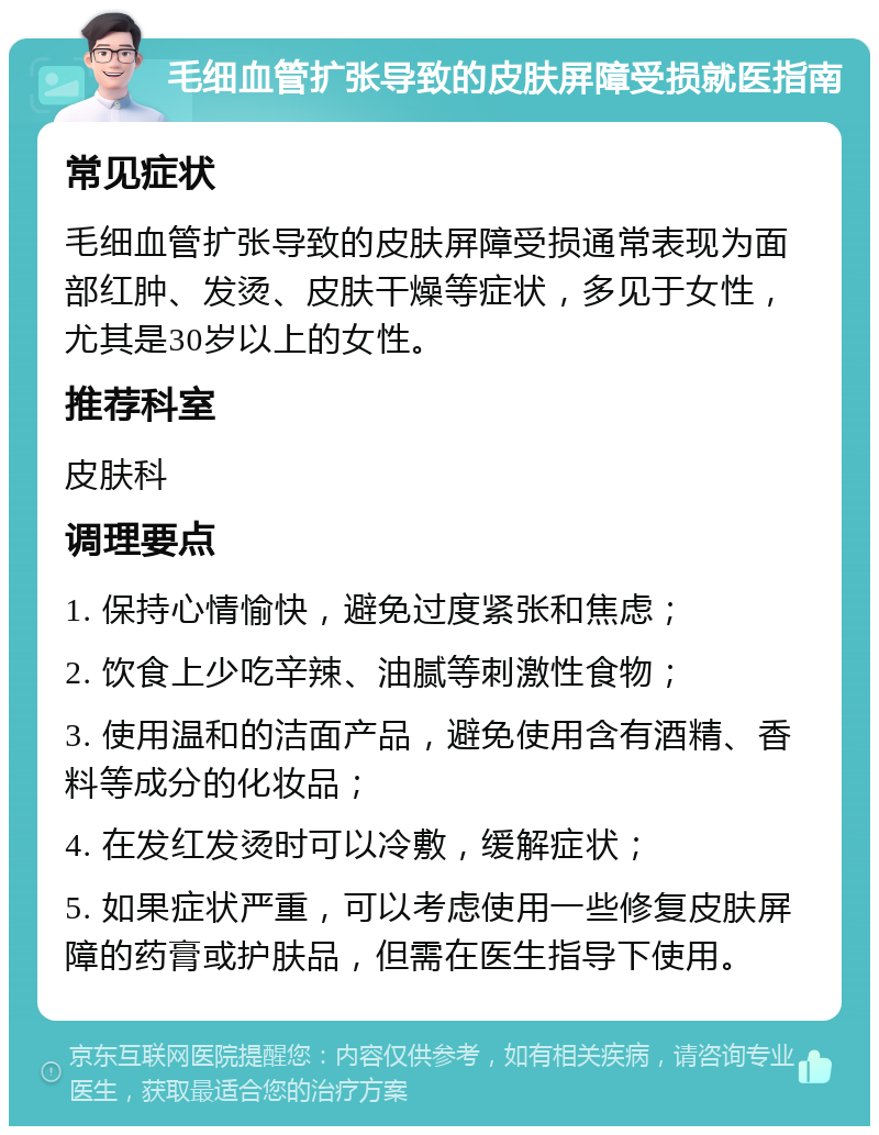 毛细血管扩张导致的皮肤屏障受损就医指南 常见症状 毛细血管扩张导致的皮肤屏障受损通常表现为面部红肿、发烫、皮肤干燥等症状，多见于女性，尤其是30岁以上的女性。 推荐科室 皮肤科 调理要点 1. 保持心情愉快，避免过度紧张和焦虑； 2. 饮食上少吃辛辣、油腻等刺激性食物； 3. 使用温和的洁面产品，避免使用含有酒精、香料等成分的化妆品； 4. 在发红发烫时可以冷敷，缓解症状； 5. 如果症状严重，可以考虑使用一些修复皮肤屏障的药膏或护肤品，但需在医生指导下使用。