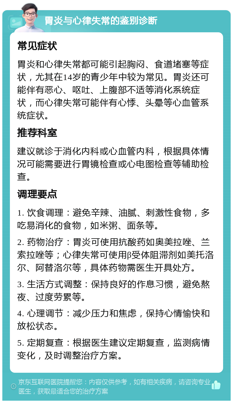 胃炎与心律失常的鉴别诊断 常见症状 胃炎和心律失常都可能引起胸闷、食道堵塞等症状，尤其在14岁的青少年中较为常见。胃炎还可能伴有恶心、呕吐、上腹部不适等消化系统症状，而心律失常可能伴有心悸、头晕等心血管系统症状。 推荐科室 建议就诊于消化内科或心血管内科，根据具体情况可能需要进行胃镜检查或心电图检查等辅助检查。 调理要点 1. 饮食调理：避免辛辣、油腻、刺激性食物，多吃易消化的食物，如米粥、面条等。 2. 药物治疗：胃炎可使用抗酸药如奥美拉唑、兰索拉唑等；心律失常可使用β受体阻滞剂如美托洛尔、阿替洛尔等，具体药物需医生开具处方。 3. 生活方式调整：保持良好的作息习惯，避免熬夜、过度劳累等。 4. 心理调节：减少压力和焦虑，保持心情愉快和放松状态。 5. 定期复查：根据医生建议定期复查，监测病情变化，及时调整治疗方案。