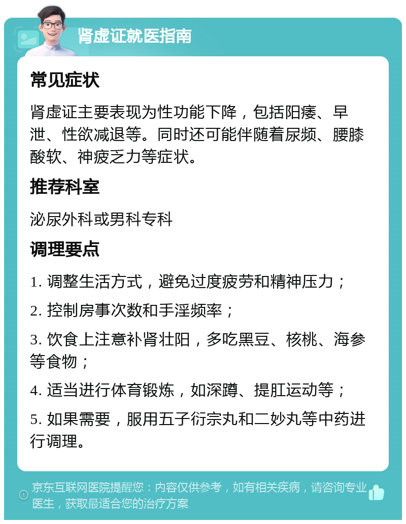 肾虚证就医指南 常见症状 肾虚证主要表现为性功能下降，包括阳痿、早泄、性欲减退等。同时还可能伴随着尿频、腰膝酸软、神疲乏力等症状。 推荐科室 泌尿外科或男科专科 调理要点 1. 调整生活方式，避免过度疲劳和精神压力； 2. 控制房事次数和手淫频率； 3. 饮食上注意补肾壮阳，多吃黑豆、核桃、海参等食物； 4. 适当进行体育锻炼，如深蹲、提肛运动等； 5. 如果需要，服用五子衍宗丸和二妙丸等中药进行调理。