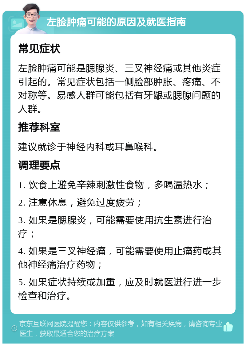 左脸肿痛可能的原因及就医指南 常见症状 左脸肿痛可能是腮腺炎、三叉神经痛或其他炎症引起的。常见症状包括一侧脸部肿胀、疼痛、不对称等。易感人群可能包括有牙龈或腮腺问题的人群。 推荐科室 建议就诊于神经内科或耳鼻喉科。 调理要点 1. 饮食上避免辛辣刺激性食物，多喝温热水； 2. 注意休息，避免过度疲劳； 3. 如果是腮腺炎，可能需要使用抗生素进行治疗； 4. 如果是三叉神经痛，可能需要使用止痛药或其他神经痛治疗药物； 5. 如果症状持续或加重，应及时就医进行进一步检查和治疗。