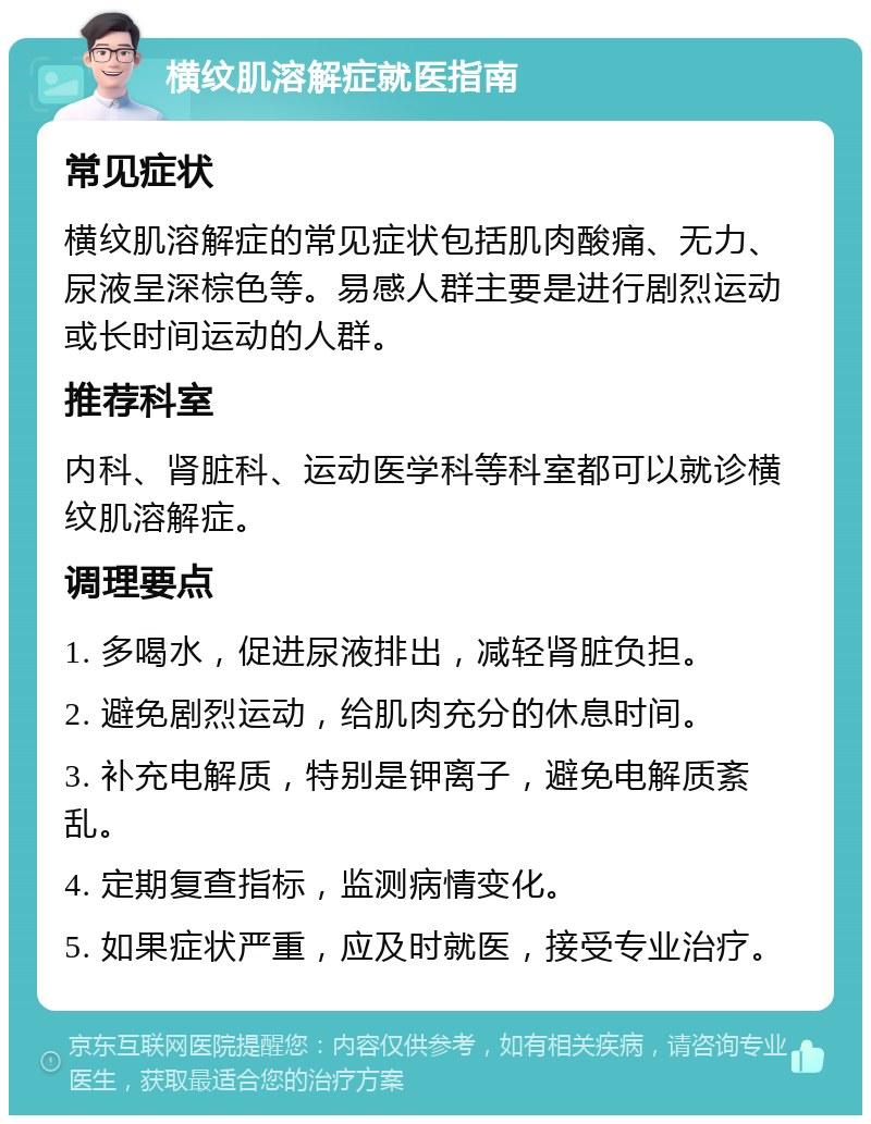 横纹肌溶解症就医指南 常见症状 横纹肌溶解症的常见症状包括肌肉酸痛、无力、尿液呈深棕色等。易感人群主要是进行剧烈运动或长时间运动的人群。 推荐科室 内科、肾脏科、运动医学科等科室都可以就诊横纹肌溶解症。 调理要点 1. 多喝水，促进尿液排出，减轻肾脏负担。 2. 避免剧烈运动，给肌肉充分的休息时间。 3. 补充电解质，特别是钾离子，避免电解质紊乱。 4. 定期复查指标，监测病情变化。 5. 如果症状严重，应及时就医，接受专业治疗。