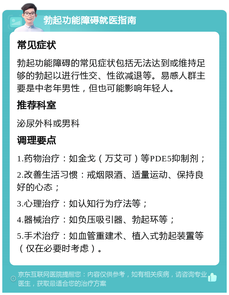 勃起功能障碍就医指南 常见症状 勃起功能障碍的常见症状包括无法达到或维持足够的勃起以进行性交、性欲减退等。易感人群主要是中老年男性，但也可能影响年轻人。 推荐科室 泌尿外科或男科 调理要点 1.药物治疗：如金戈（万艾可）等PDE5抑制剂； 2.改善生活习惯：戒烟限酒、适量运动、保持良好的心态； 3.心理治疗：如认知行为疗法等； 4.器械治疗：如负压吸引器、勃起环等； 5.手术治疗：如血管重建术、植入式勃起装置等（仅在必要时考虑）。